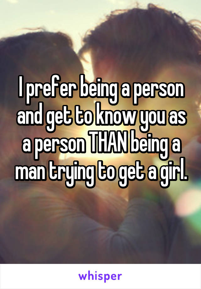 I prefer being a person and get to know you as a person THAN being a man trying to get a girl. 