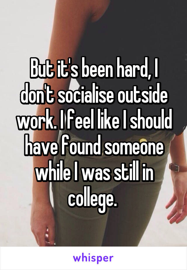 But it's been hard, I don't socialise outside work. I feel like I should have found someone while I was still in college. 