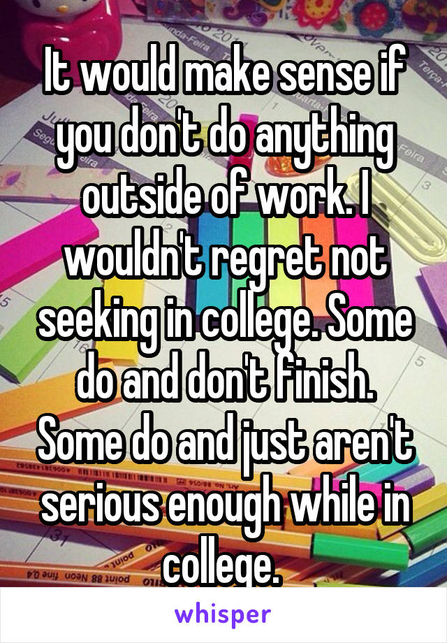 It would make sense if you don't do anything outside of work. I wouldn't regret not seeking in college. Some do and don't finish. Some do and just aren't serious enough while in college. 