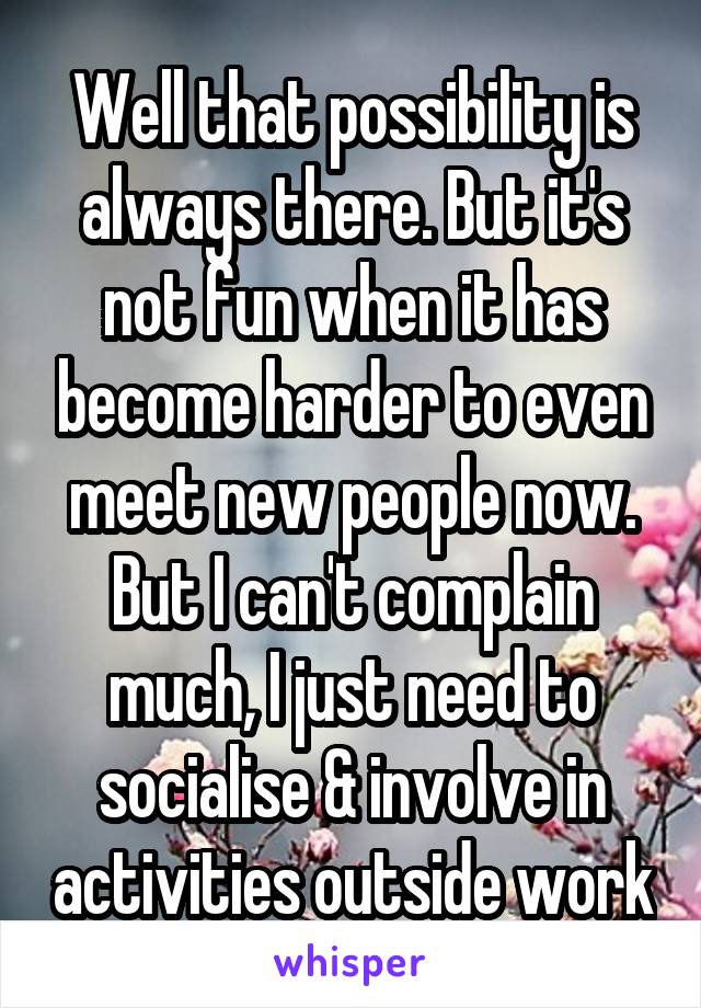 Well that possibility is always there. But it's not fun when it has become harder to even meet new people now. But I can't complain much, I just need to socialise & involve in activities outside work