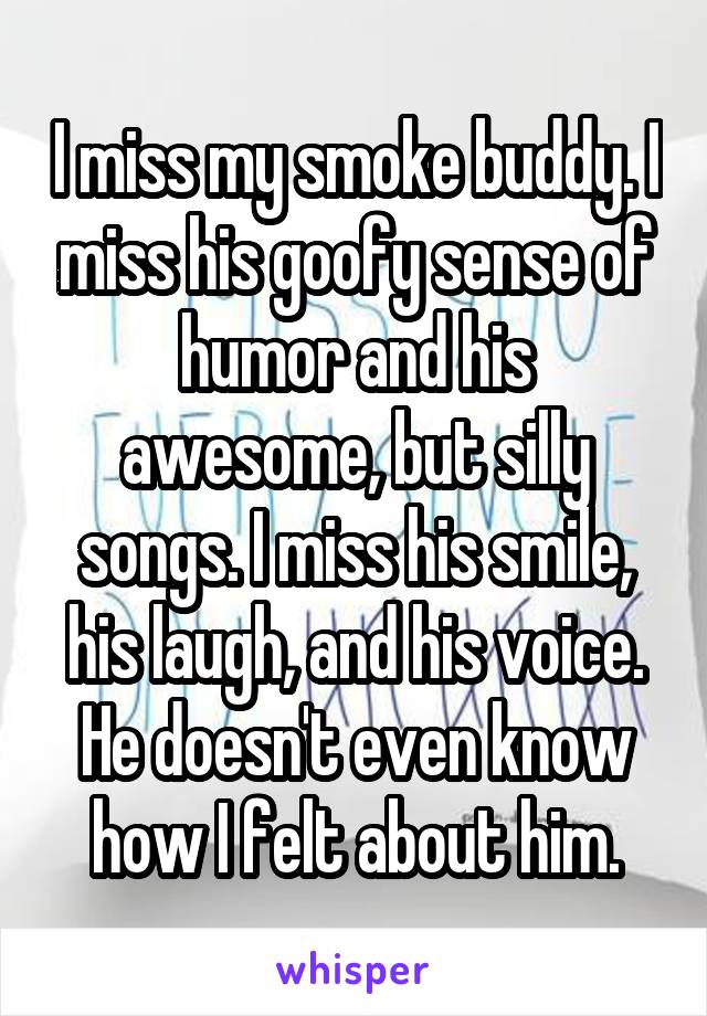 I miss my smoke buddy. I miss his goofy sense of humor and his awesome, but silly songs. I miss his smile, his laugh, and his voice. He doesn't even know how I felt about him.