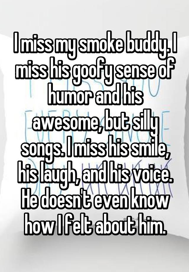 I miss my smoke buddy. I miss his goofy sense of humor and his awesome, but silly songs. I miss his smile, his laugh, and his voice. He doesn't even know how I felt about him.