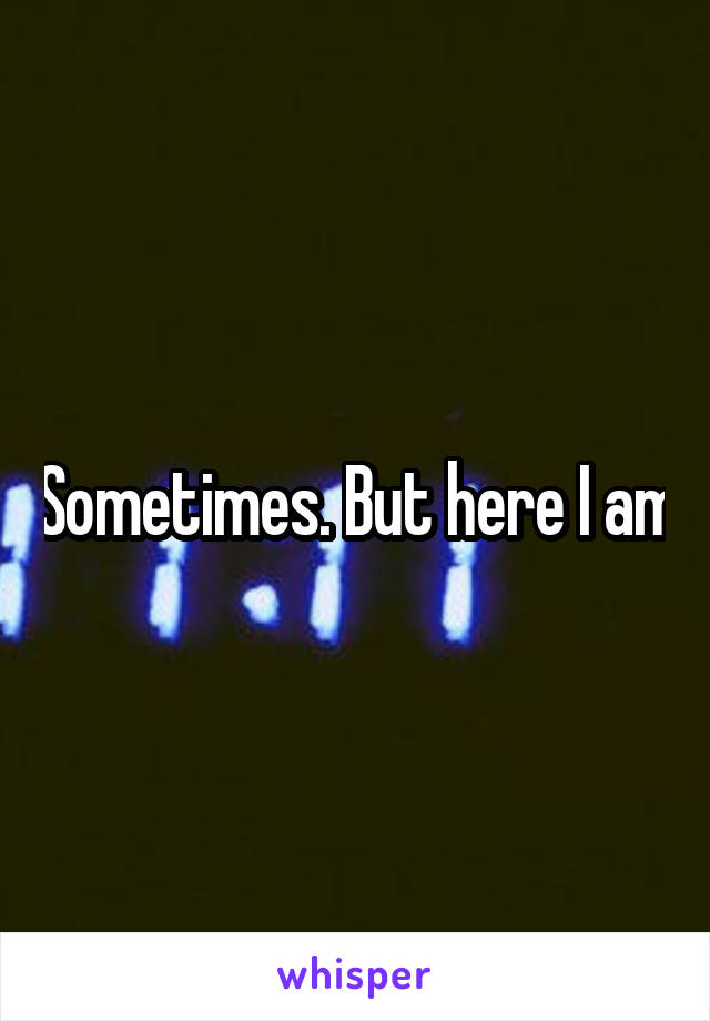 Sometimes. But here I am