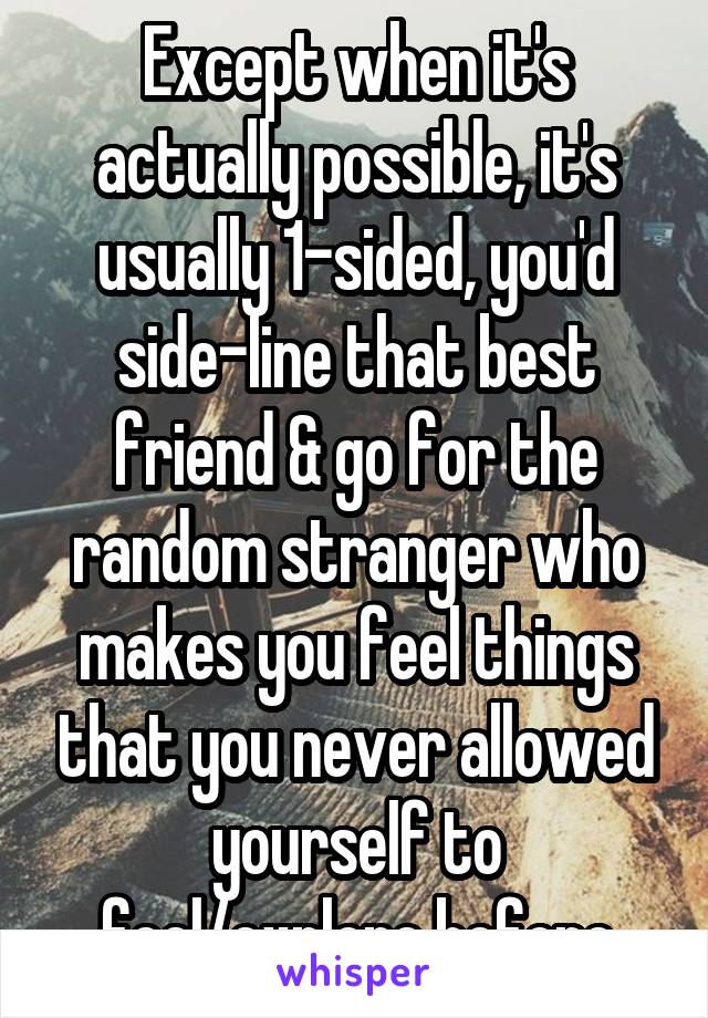 Except when it's actually possible, it's usually 1-sided, you'd side-line that best friend & go for the random stranger who makes you feel things that you never allowed yourself to feel/explore before