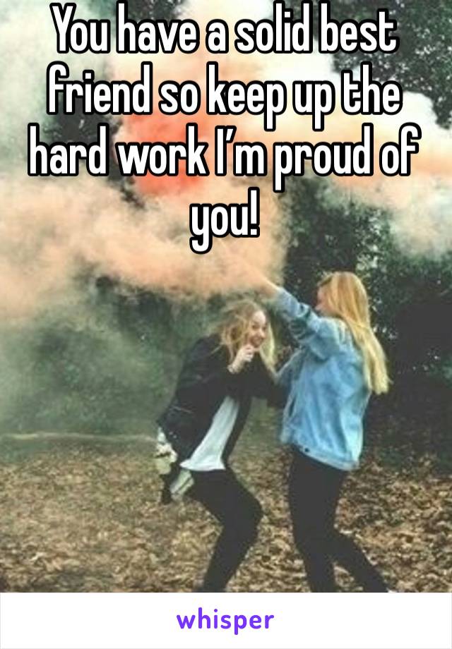 You have a solid best friend so keep up the hard work I’m proud of you! 