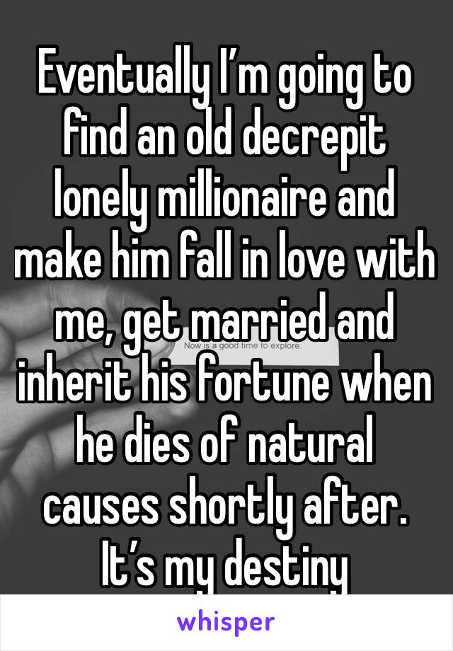 Eventually I’m going to find an old decrepit lonely millionaire and make him fall in love with me, get married and inherit his fortune when he dies of natural causes shortly after. It’s my destiny