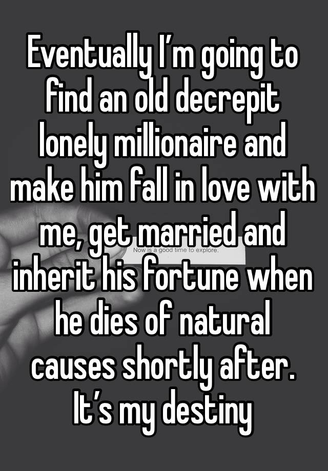 Eventually I’m going to find an old decrepit lonely millionaire and make him fall in love with me, get married and inherit his fortune when he dies of natural causes shortly after. It’s my destiny