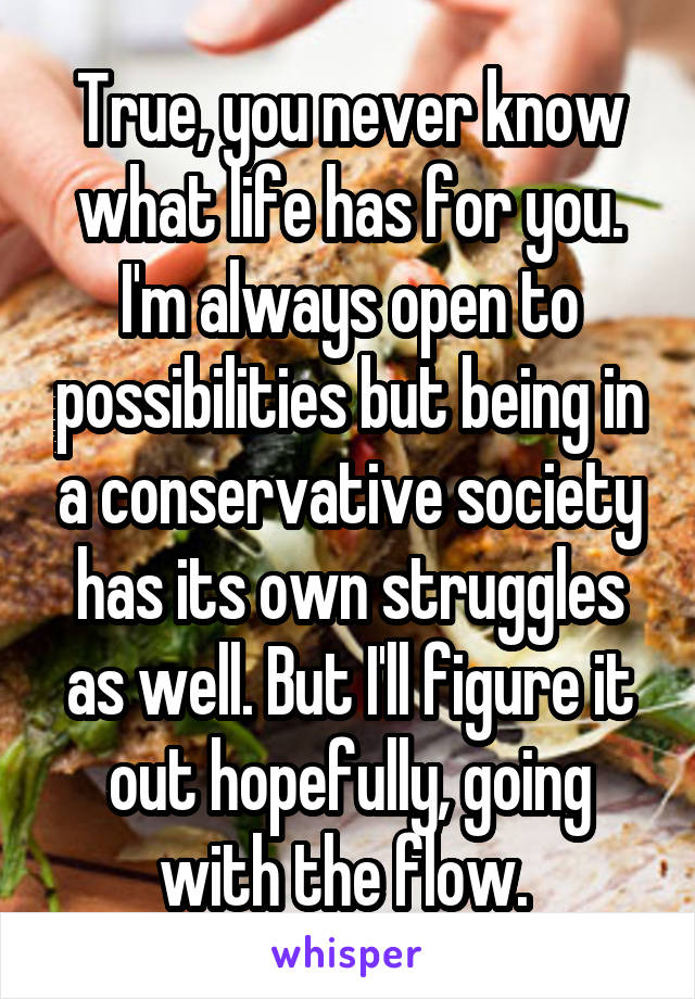 True, you never know what life has for you. I'm always open to possibilities but being in a conservative society has its own struggles as well. But I'll figure it out hopefully, going with the flow. 