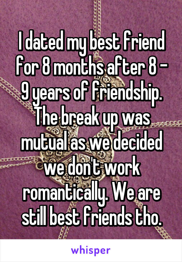 I dated my best friend for 8 months after 8 - 9 years of friendship. The break up was mutual as we decided we don't work romantically. We are still best friends tho.