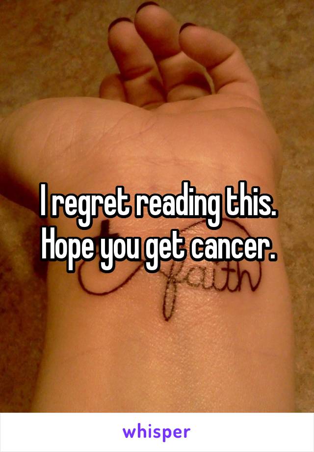 I regret reading this. Hope you get cancer.