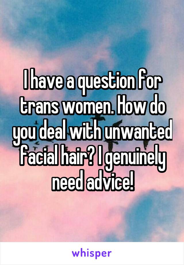 I have a question for trans women. How do you deal with unwanted facial hair? I genuinely need advice!