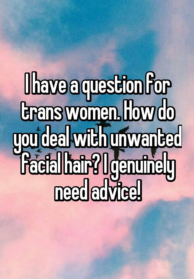 I have a question for trans women. How do you deal with unwanted facial hair? I genuinely need advice!