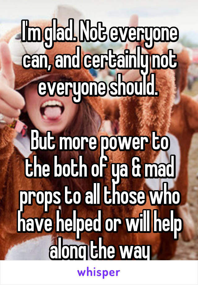 I'm glad. Not everyone can, and certainly not everyone should. 

But more power to the both of ya & mad props to all those who have helped or will help along the way