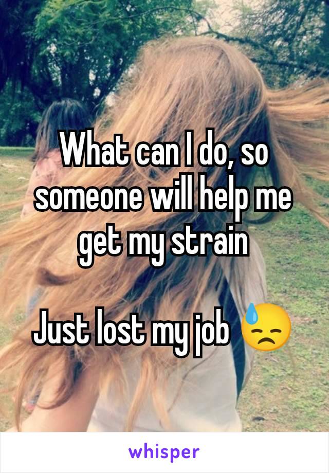 What can I do, so someone will help me get my strain

Just lost my job 😓