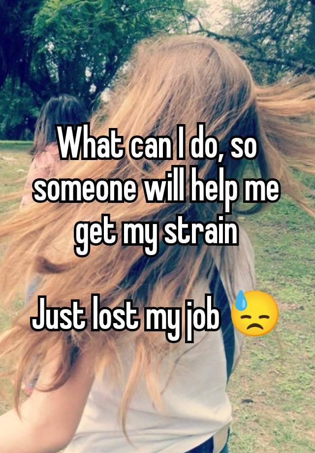 What can I do, so someone will help me get my strain

Just lost my job 😓