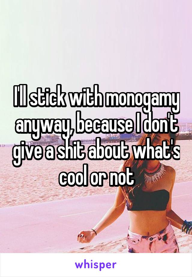 I'll stick with monogamy anyway, because I don't give a shit about what's cool or not