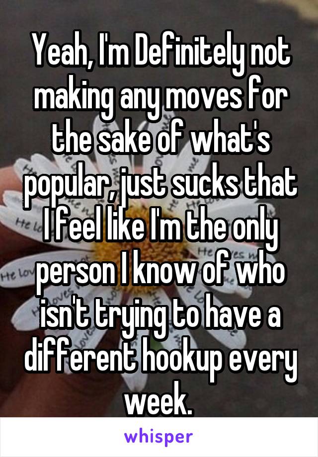 Yeah, I'm Definitely not making any moves for the sake of what's popular, just sucks that I feel like I'm the only person I know of who isn't trying to have a different hookup every week. 