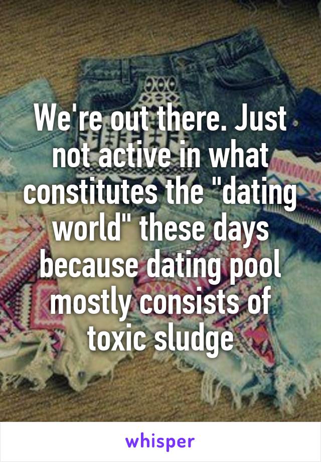 We're out there. Just not active in what constitutes the "dating world" these days because dating pool mostly consists of toxic sludge