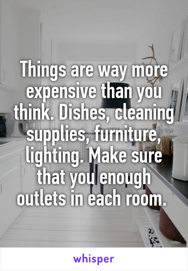 Things are way more expensive than you think. Dishes, cleaning supplies, furniture, lighting. Make sure that you enough outlets in each room. 