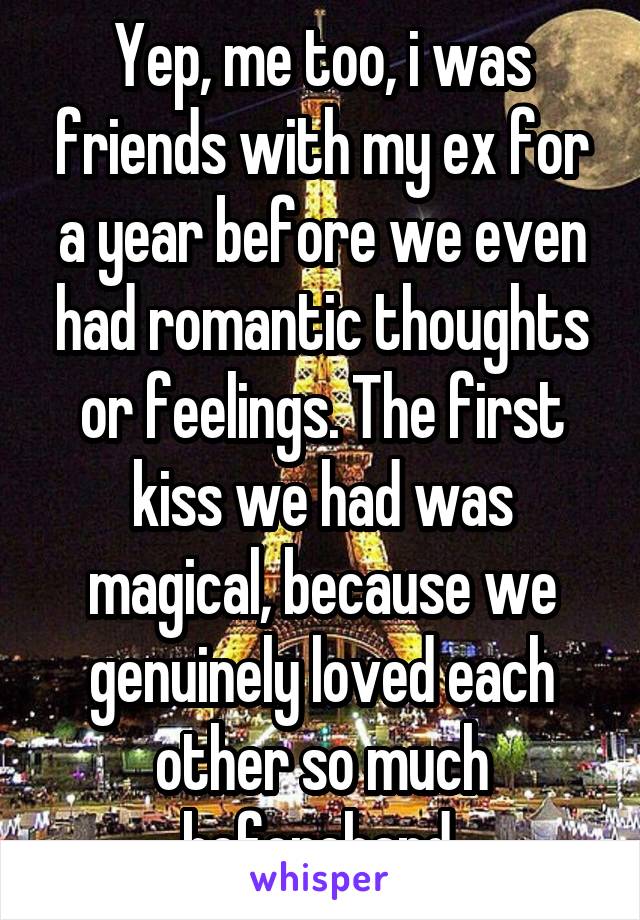 Yep, me too, i was friends with my ex for a year before we even had romantic thoughts or feelings. The first kiss we had was magical, because we genuinely loved each other so much beforehand.