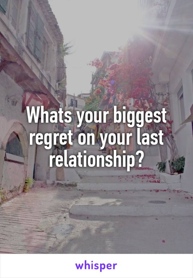 Whats your biggest regret on your last relationship?