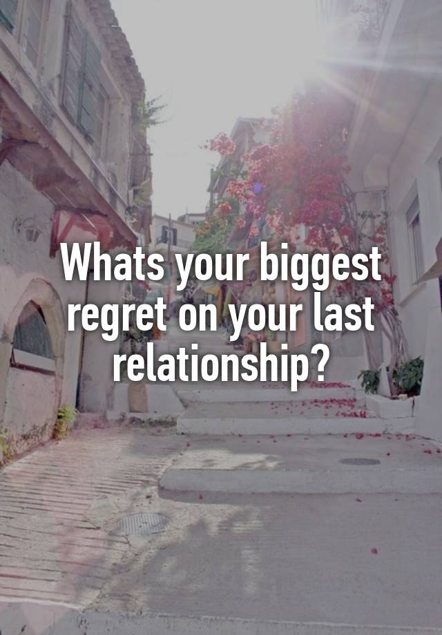 Whats your biggest regret on your last relationship?