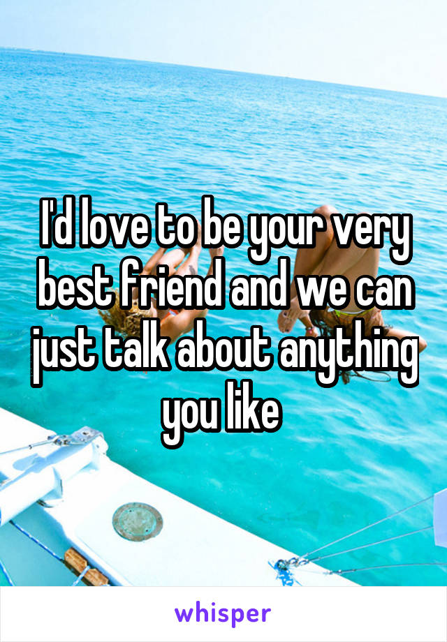 I'd love to be your very best friend and we can just talk about anything you like 