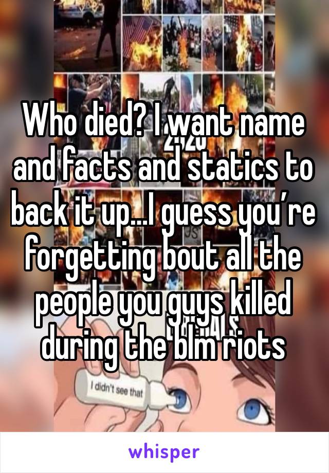 Who died? I want name and facts and statics to back it up…I guess you’re forgetting bout all the people you guys killed during the blm riots 