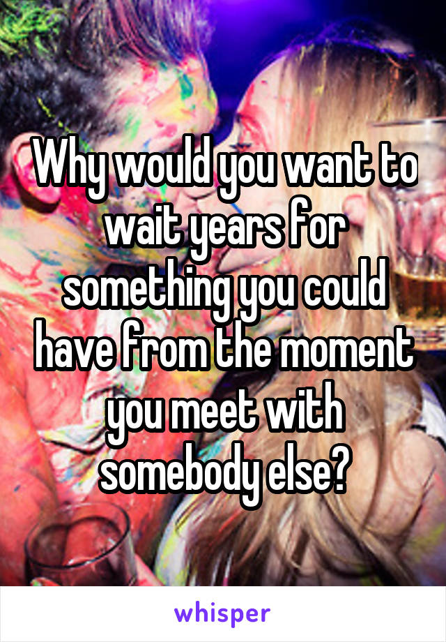 Why would you want to wait years for something you could have from the moment you meet with somebody else?