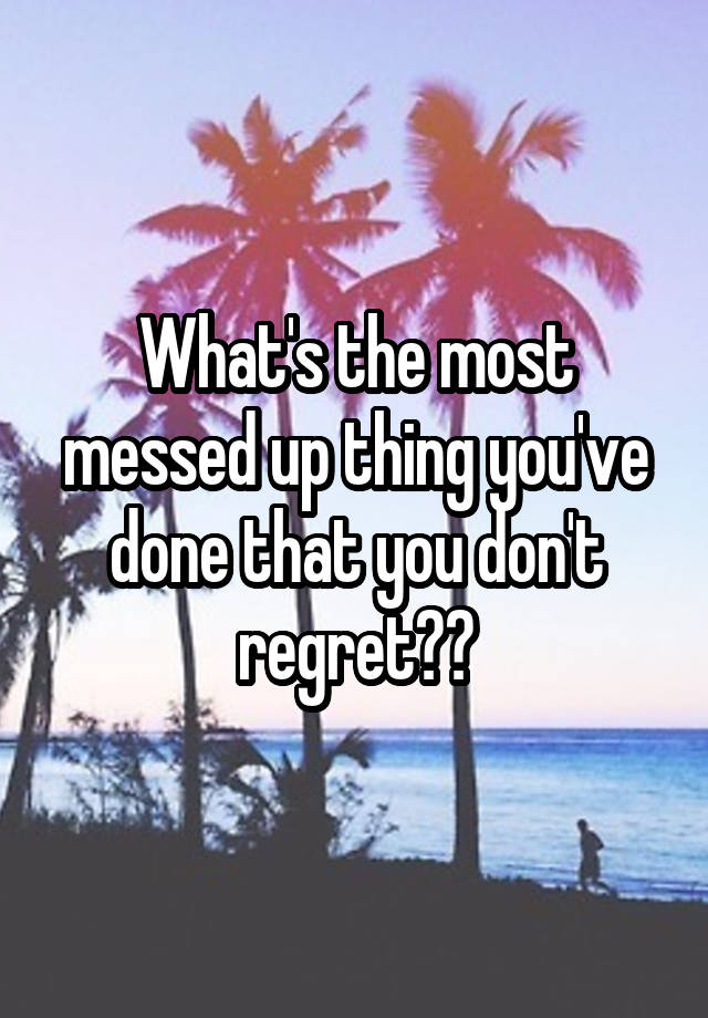 What's the most messed up thing you've done that you don't regret??