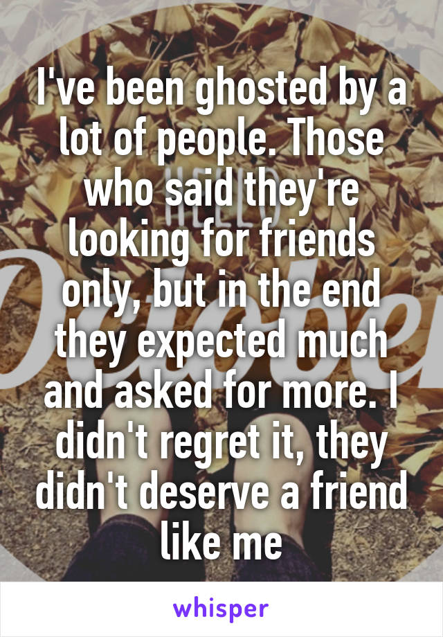 I've been ghosted by a lot of people. Those who said they're looking for friends only, but in the end they expected much and asked for more. I didn't regret it, they didn't deserve a friend like me