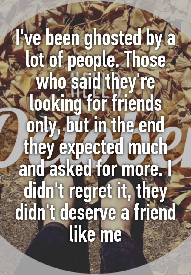 I've been ghosted by a lot of people. Those who said they're looking for friends only, but in the end they expected much and asked for more. I didn't regret it, they didn't deserve a friend like me