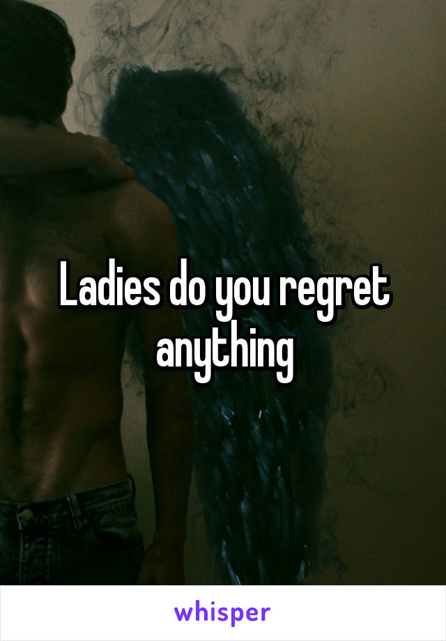 Ladies do you regret anything