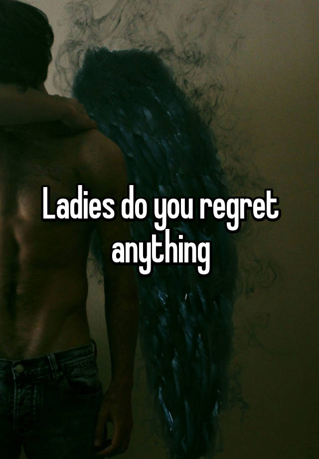 Ladies do you regret anything