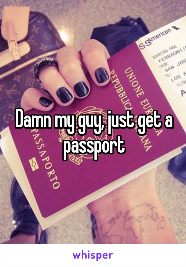 Damn my guy, just get a passport