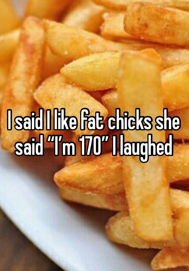 I said I like fat chicks she said “I’m 170” I laughed