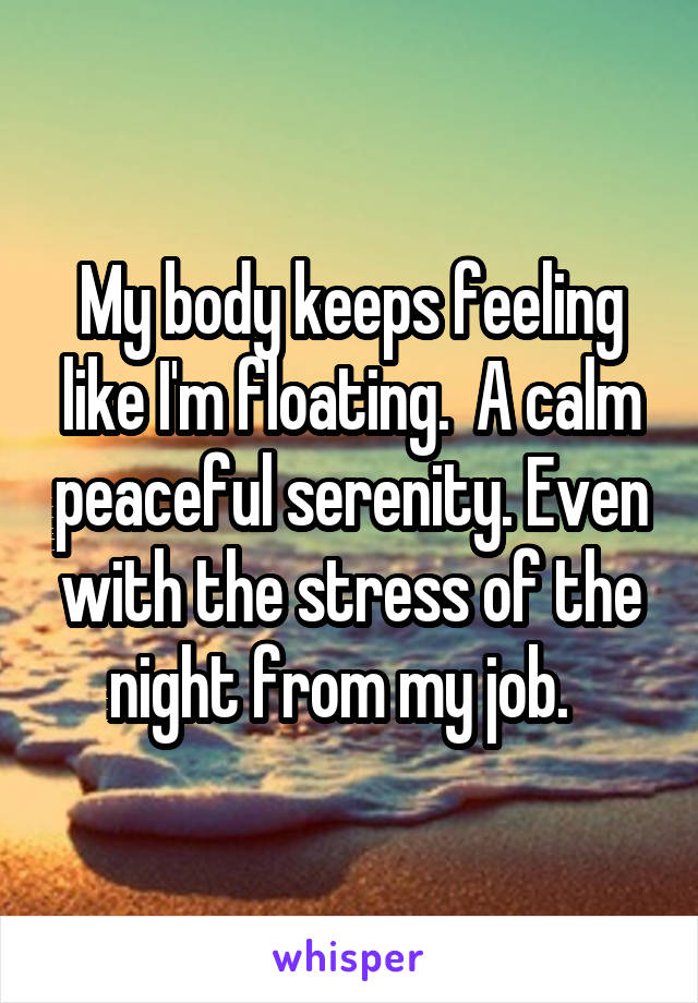 My body keeps feeling like I'm floating.  A calm peaceful serenity. Even with the stress of the night from my job.  