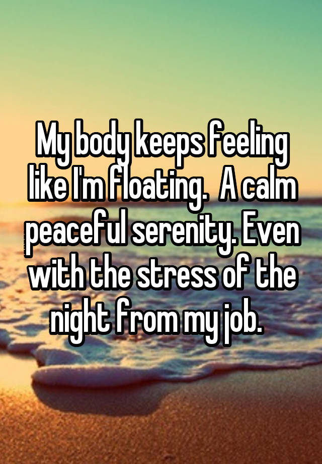 My body keeps feeling like I'm floating.  A calm peaceful serenity. Even with the stress of the night from my job.  