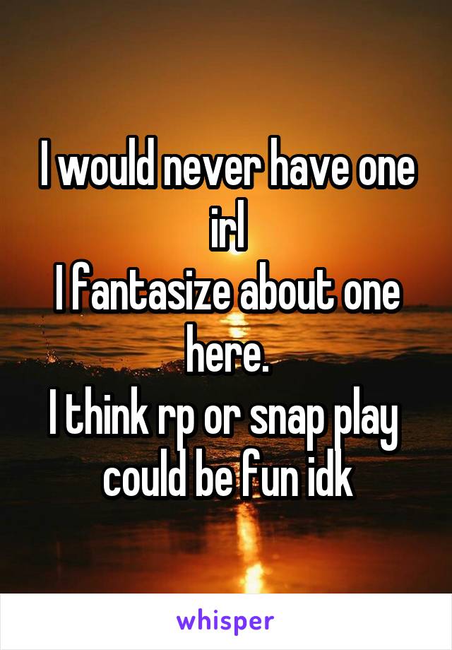 I would never have one irl
I fantasize about one here.
I think rp or snap play  could be fun idk