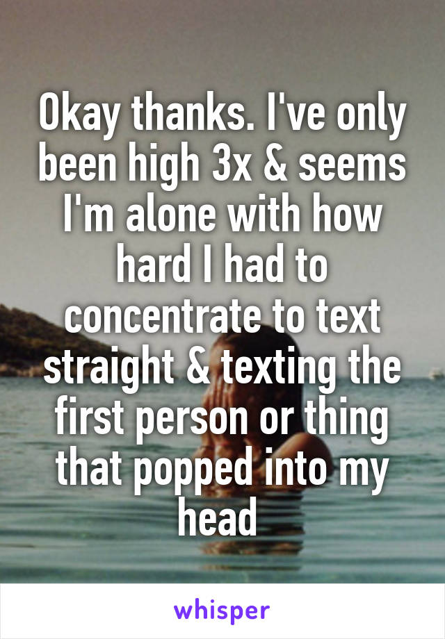 Okay thanks. I've only been high 3x & seems I'm alone with how hard I had to concentrate to text straight & texting the first person or thing that popped into my head 