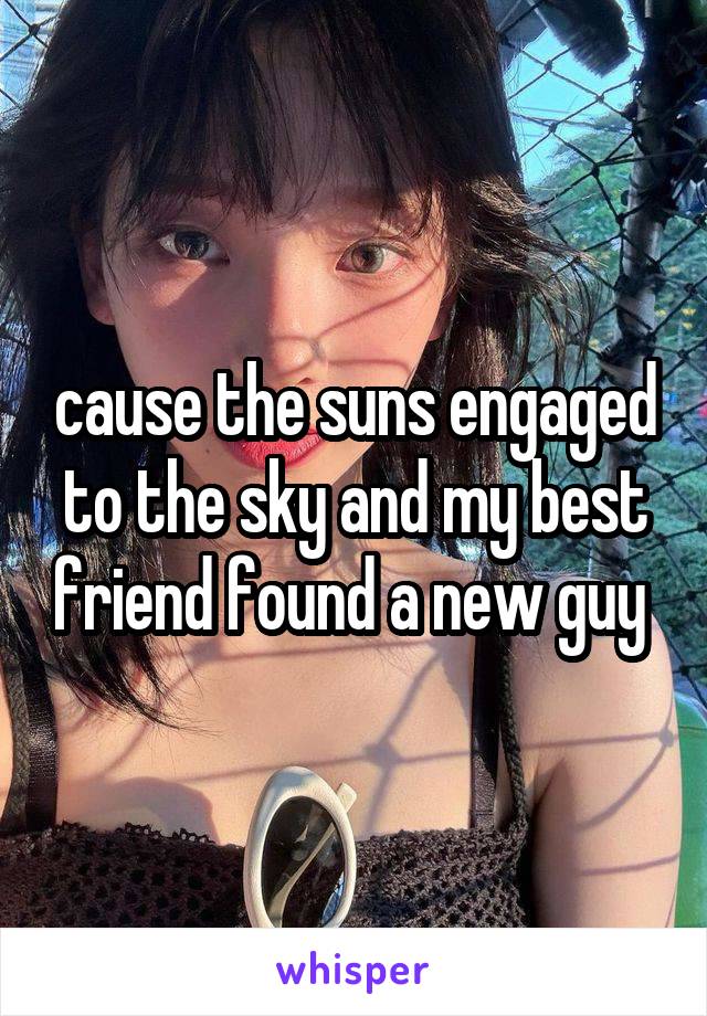 cause the suns engaged to the sky and my best friend found a new guy 