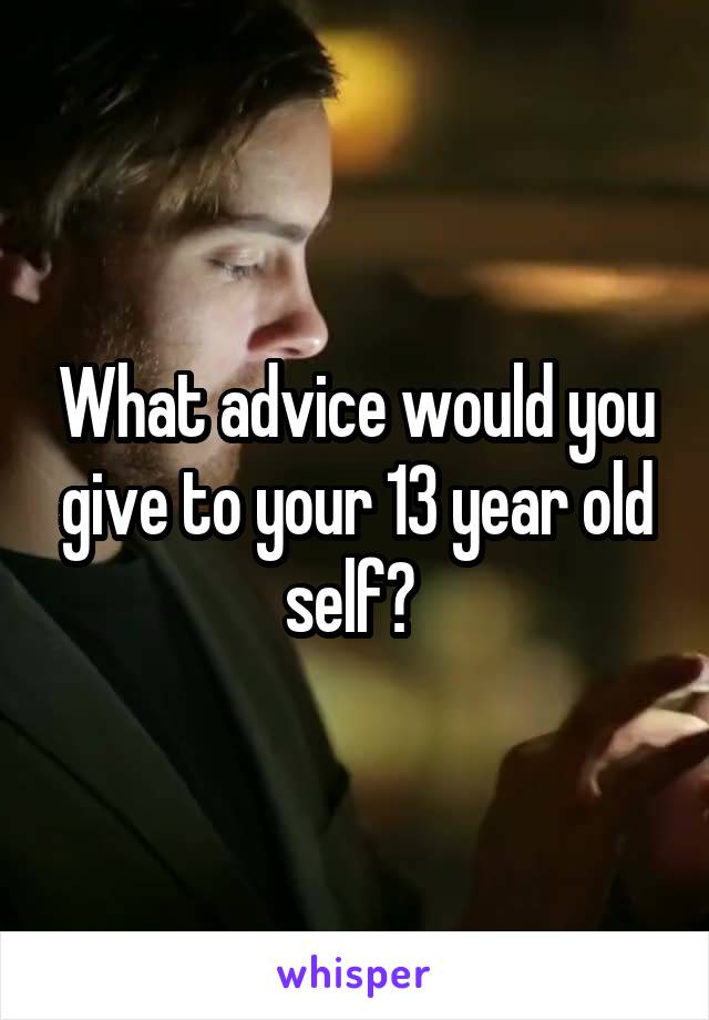 What advice would you give to your 13 year old self? 