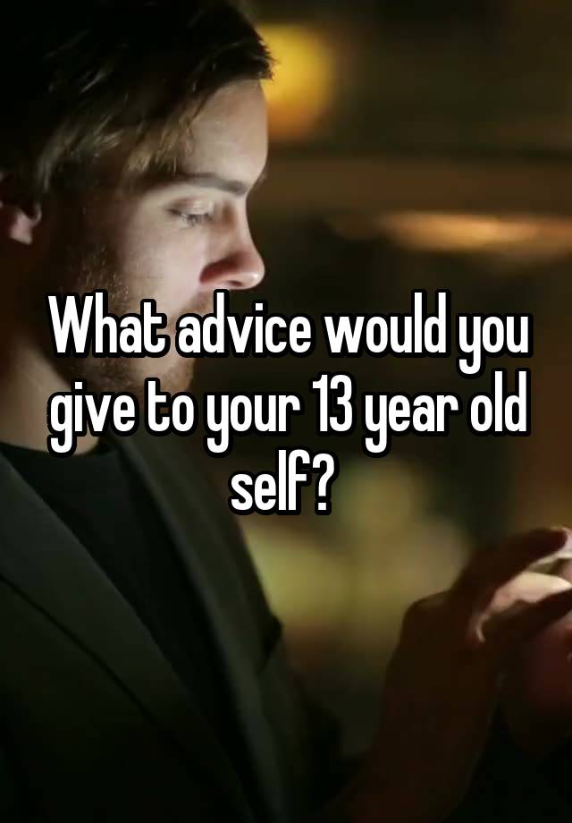 What advice would you give to your 13 year old self? 