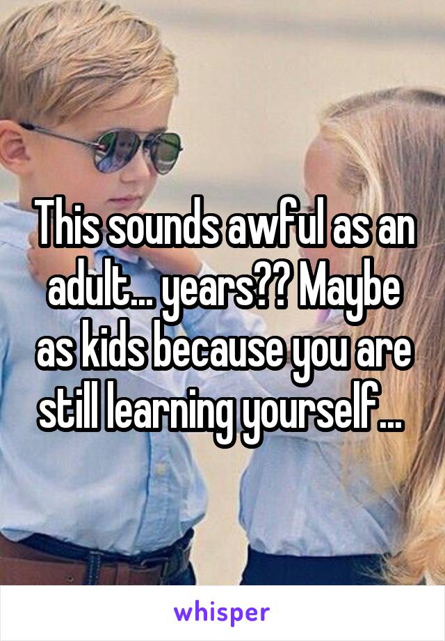 This sounds awful as an adult... years?? Maybe as kids because you are still learning yourself... 