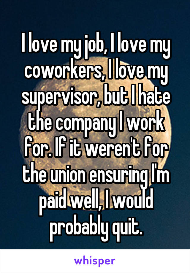 I love my job, I love my coworkers, I love my supervisor, but I hate the company I work for. If it weren't for the union ensuring I'm paid well, I would probably quit.