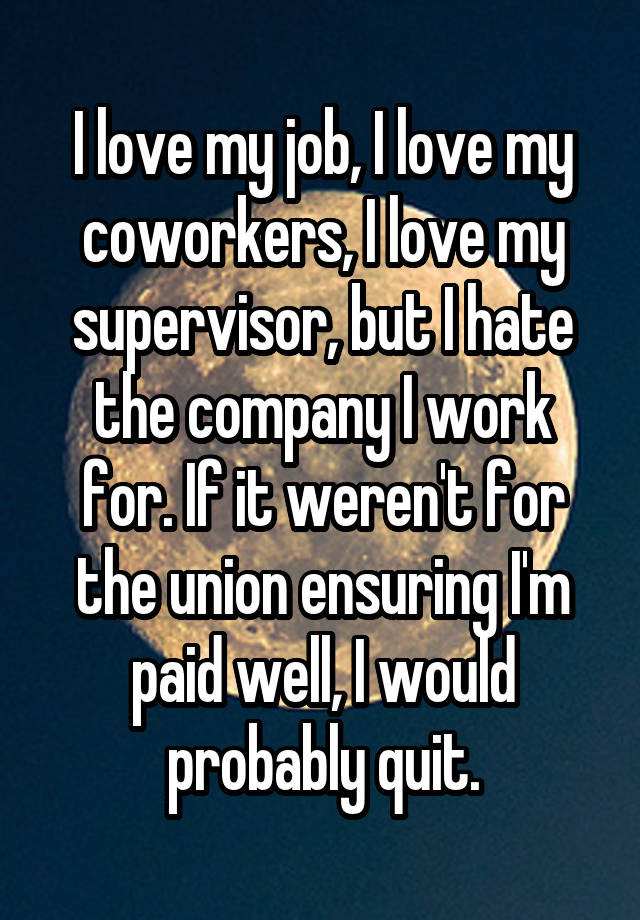 I love my job, I love my coworkers, I love my supervisor, but I hate the company I work for. If it weren't for the union ensuring I'm paid well, I would probably quit.