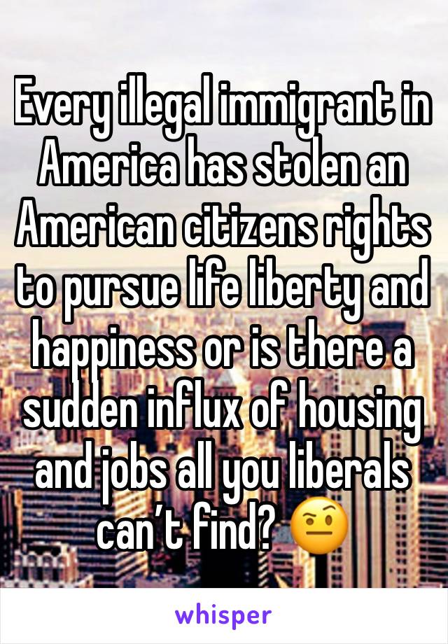 Every illegal immigrant in America has stolen an American citizens rights to pursue life liberty and happiness or is there a sudden influx of housing and jobs all you liberals can’t find? 🤨