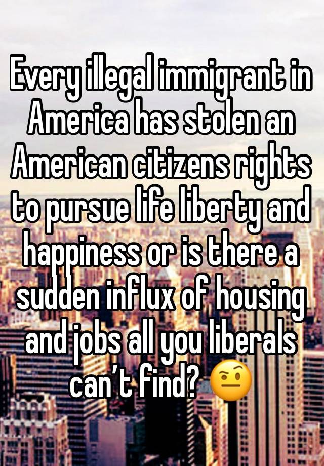 Every illegal immigrant in America has stolen an American citizens rights to pursue life liberty and happiness or is there a sudden influx of housing and jobs all you liberals can’t find? 🤨