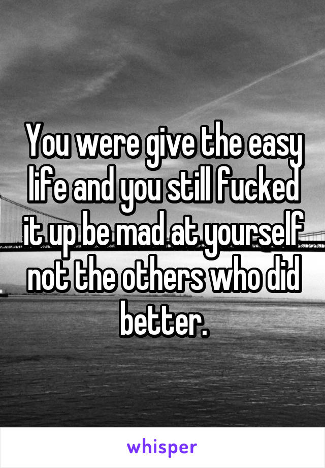 You were give the easy life and you still fucked it up be mad at yourself not the others who did better.