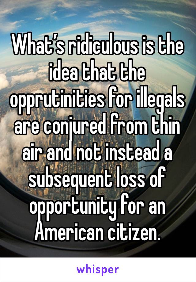 What’s ridiculous is the idea that the opprutinities for illegals are conjured from thin air and not instead a subsequent loss of opportunity for an American citizen. 